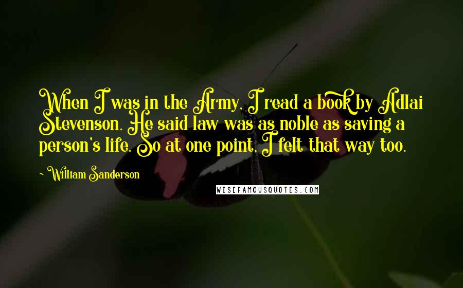 William Sanderson Quotes: When I was in the Army, I read a book by Adlai Stevenson. He said law was as noble as saving a person's life. So at one point, I felt that way too.