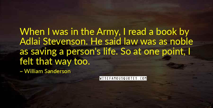 William Sanderson Quotes: When I was in the Army, I read a book by Adlai Stevenson. He said law was as noble as saving a person's life. So at one point, I felt that way too.