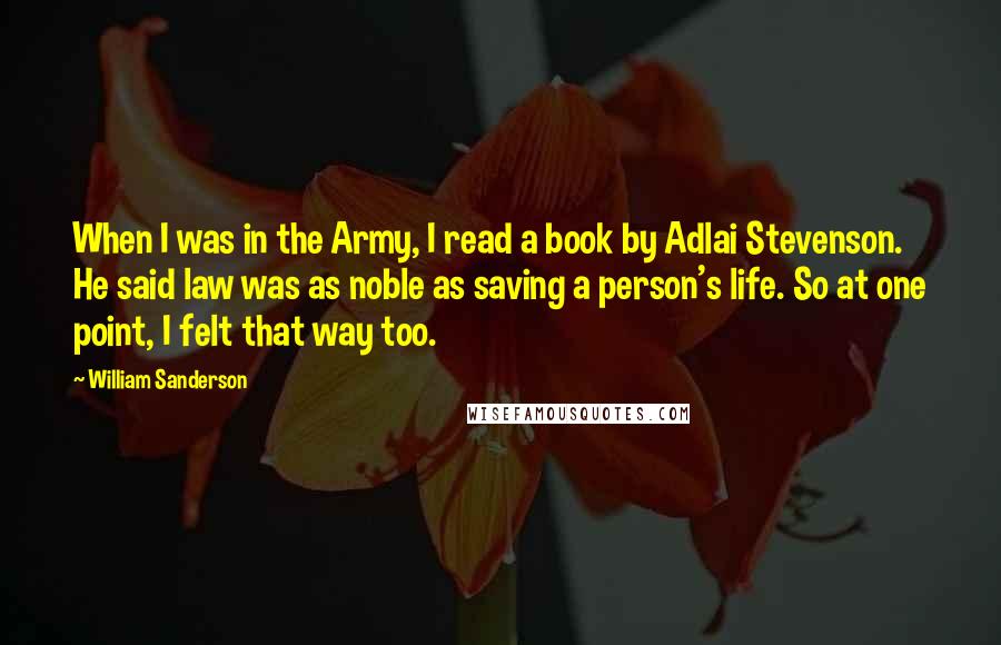 William Sanderson Quotes: When I was in the Army, I read a book by Adlai Stevenson. He said law was as noble as saving a person's life. So at one point, I felt that way too.