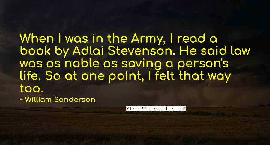 William Sanderson Quotes: When I was in the Army, I read a book by Adlai Stevenson. He said law was as noble as saving a person's life. So at one point, I felt that way too.