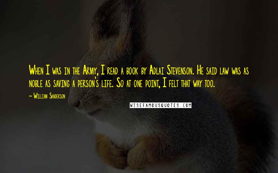 William Sanderson Quotes: When I was in the Army, I read a book by Adlai Stevenson. He said law was as noble as saving a person's life. So at one point, I felt that way too.