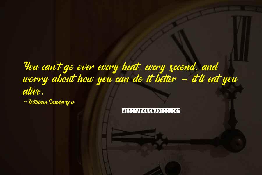 William Sanderson Quotes: You can't go over every beat, every second, and worry about how you can do it better - it'll eat you alive.