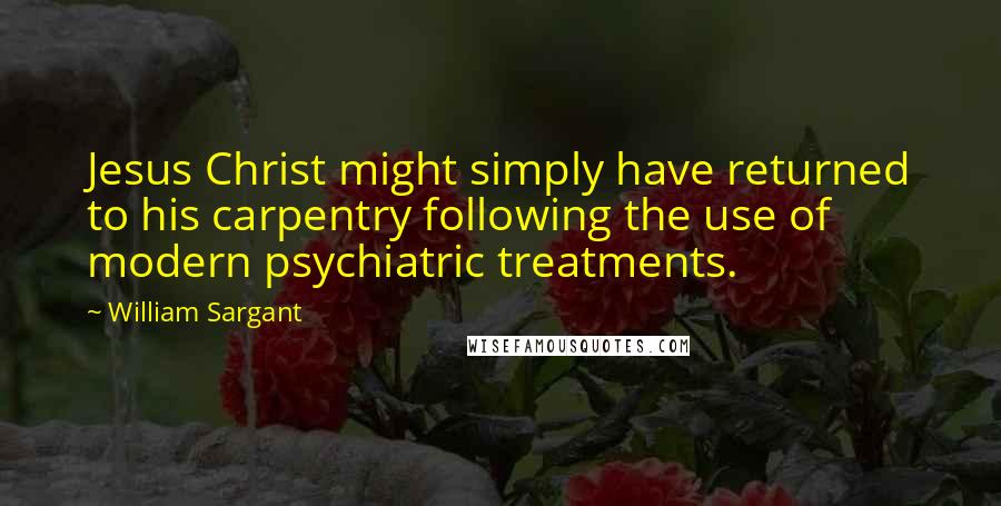 William Sargant Quotes: Jesus Christ might simply have returned to his carpentry following the use of modern psychiatric treatments.