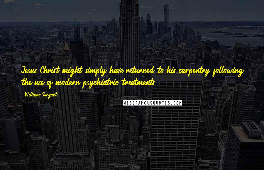 William Sargant Quotes: Jesus Christ might simply have returned to his carpentry following the use of modern psychiatric treatments.