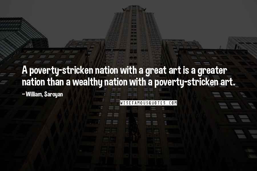 William, Saroyan Quotes: A poverty-stricken nation with a great art is a greater nation than a wealthy nation with a poverty-stricken art.