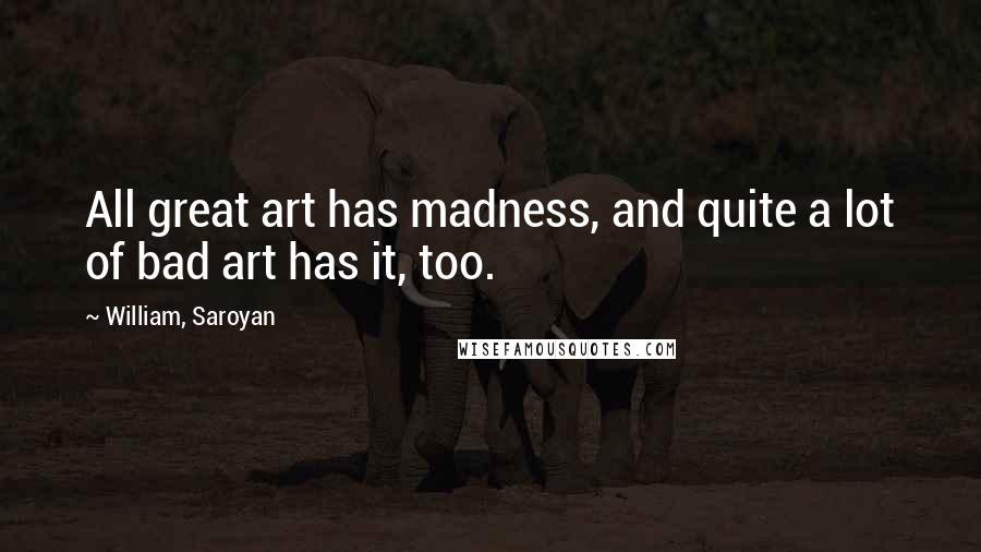 William, Saroyan Quotes: All great art has madness, and quite a lot of bad art has it, too.