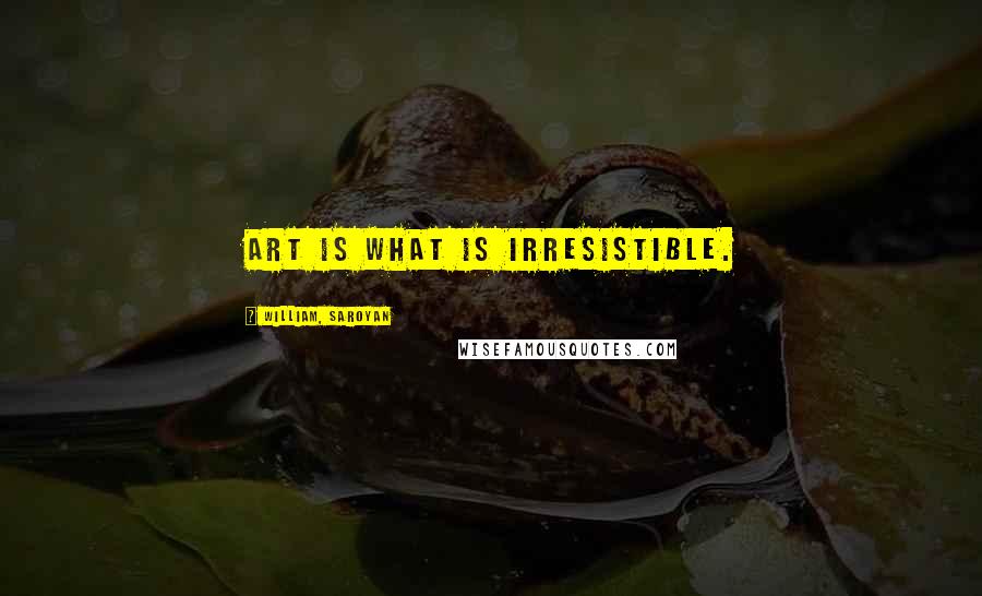 William, Saroyan Quotes: Art is what is irresistible.