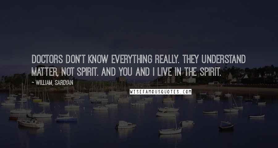 William, Saroyan Quotes: Doctors don't know everything really. They understand matter, not spirit. And you and I live in the spirit.