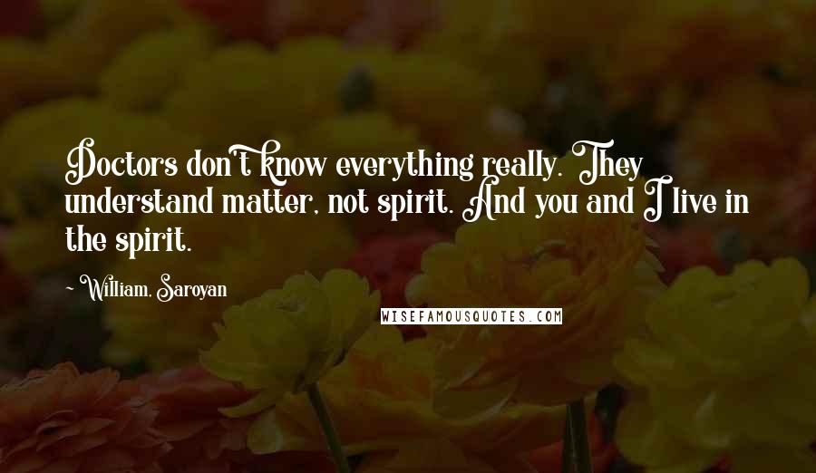 William, Saroyan Quotes: Doctors don't know everything really. They understand matter, not spirit. And you and I live in the spirit.