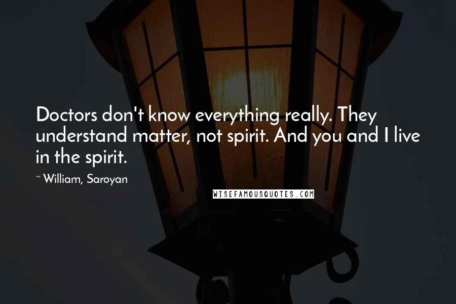 William, Saroyan Quotes: Doctors don't know everything really. They understand matter, not spirit. And you and I live in the spirit.