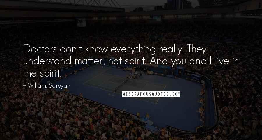 William, Saroyan Quotes: Doctors don't know everything really. They understand matter, not spirit. And you and I live in the spirit.