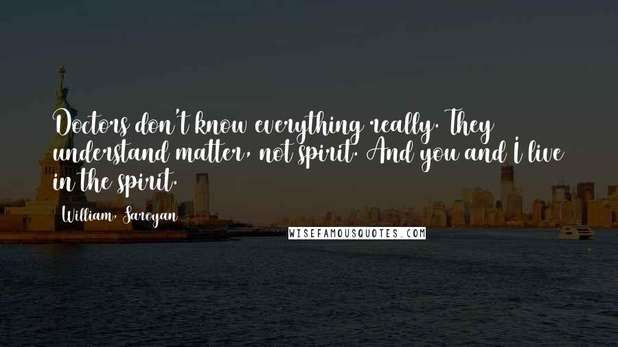 William, Saroyan Quotes: Doctors don't know everything really. They understand matter, not spirit. And you and I live in the spirit.