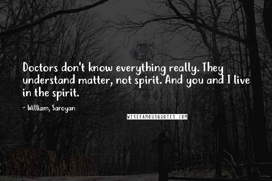 William, Saroyan Quotes: Doctors don't know everything really. They understand matter, not spirit. And you and I live in the spirit.