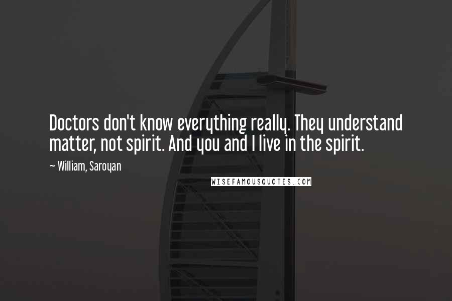 William, Saroyan Quotes: Doctors don't know everything really. They understand matter, not spirit. And you and I live in the spirit.