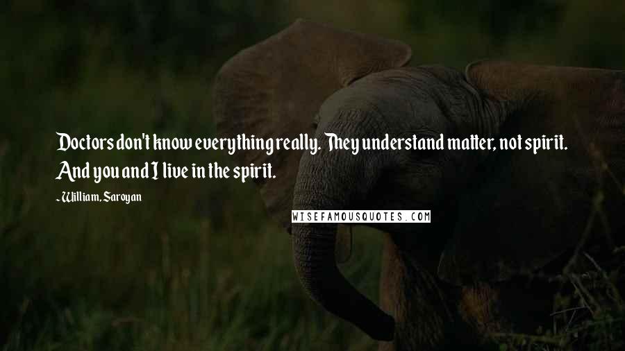 William, Saroyan Quotes: Doctors don't know everything really. They understand matter, not spirit. And you and I live in the spirit.