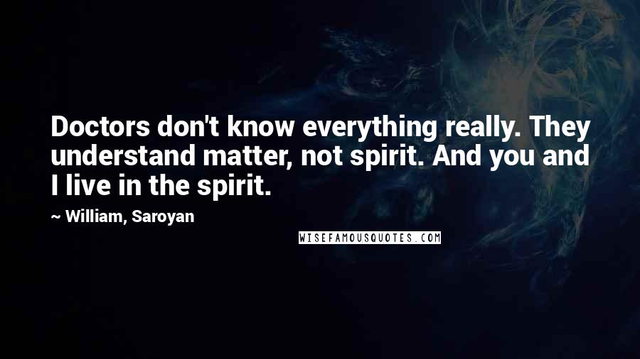 William, Saroyan Quotes: Doctors don't know everything really. They understand matter, not spirit. And you and I live in the spirit.