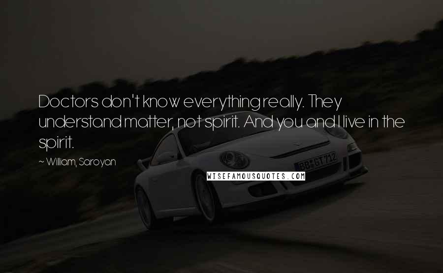 William, Saroyan Quotes: Doctors don't know everything really. They understand matter, not spirit. And you and I live in the spirit.