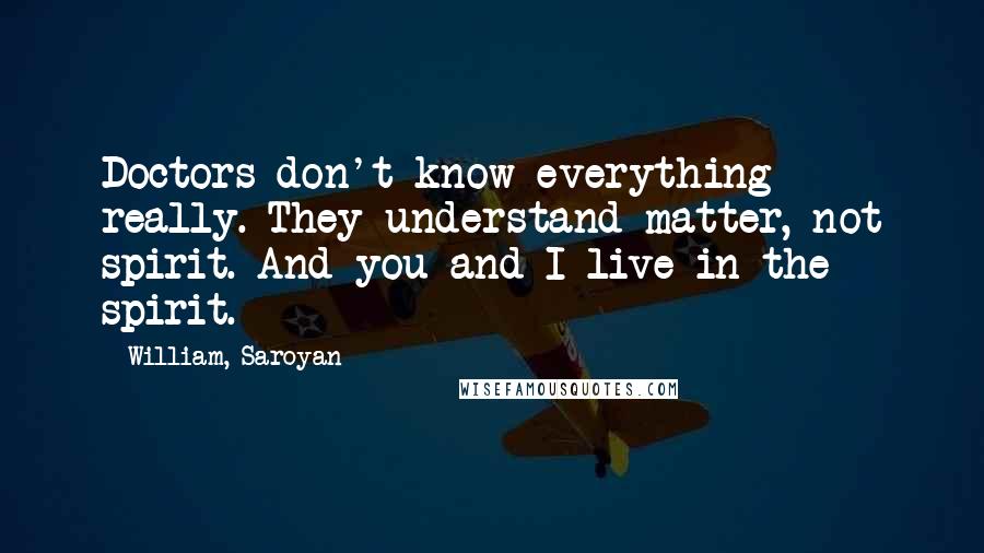 William, Saroyan Quotes: Doctors don't know everything really. They understand matter, not spirit. And you and I live in the spirit.