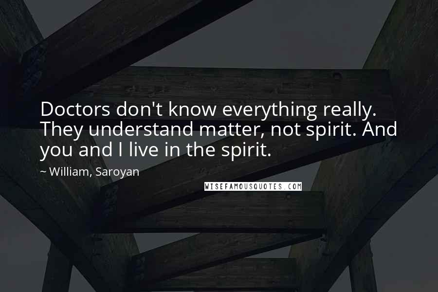 William, Saroyan Quotes: Doctors don't know everything really. They understand matter, not spirit. And you and I live in the spirit.