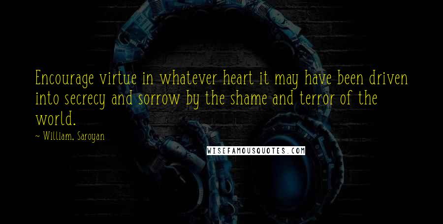 William, Saroyan Quotes: Encourage virtue in whatever heart it may have been driven into secrecy and sorrow by the shame and terror of the world.