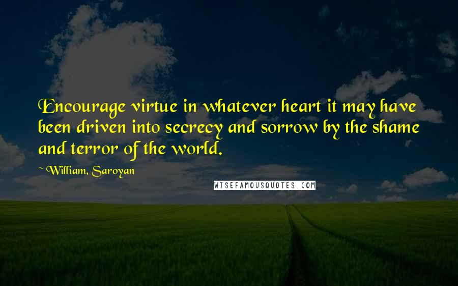 William, Saroyan Quotes: Encourage virtue in whatever heart it may have been driven into secrecy and sorrow by the shame and terror of the world.