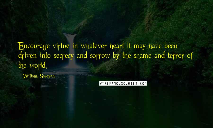 William, Saroyan Quotes: Encourage virtue in whatever heart it may have been driven into secrecy and sorrow by the shame and terror of the world.