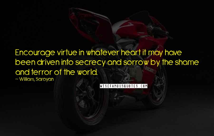 William, Saroyan Quotes: Encourage virtue in whatever heart it may have been driven into secrecy and sorrow by the shame and terror of the world.