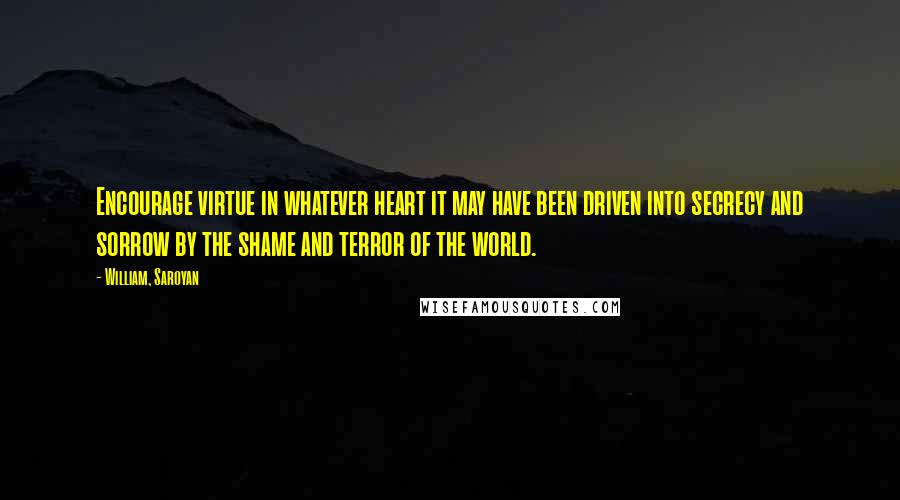 William, Saroyan Quotes: Encourage virtue in whatever heart it may have been driven into secrecy and sorrow by the shame and terror of the world.