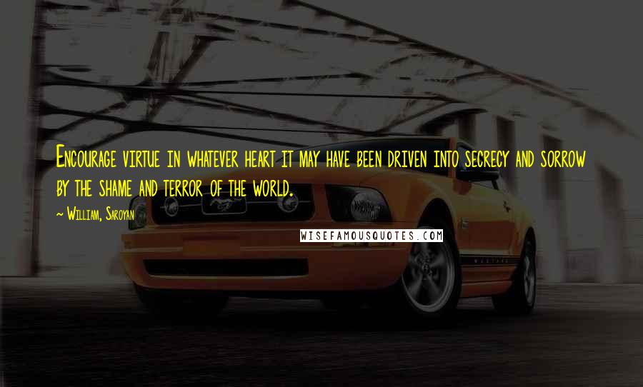 William, Saroyan Quotes: Encourage virtue in whatever heart it may have been driven into secrecy and sorrow by the shame and terror of the world.