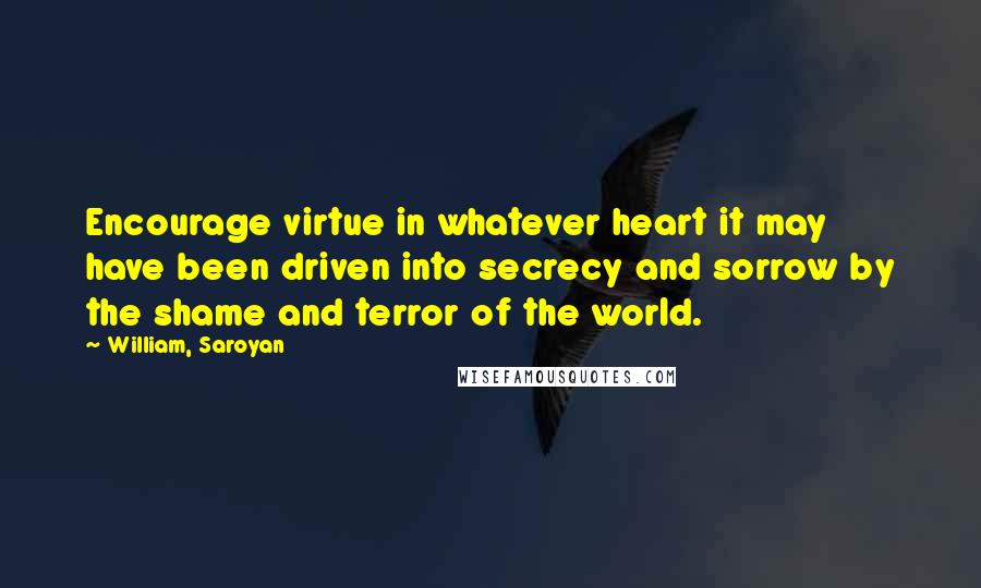 William, Saroyan Quotes: Encourage virtue in whatever heart it may have been driven into secrecy and sorrow by the shame and terror of the world.