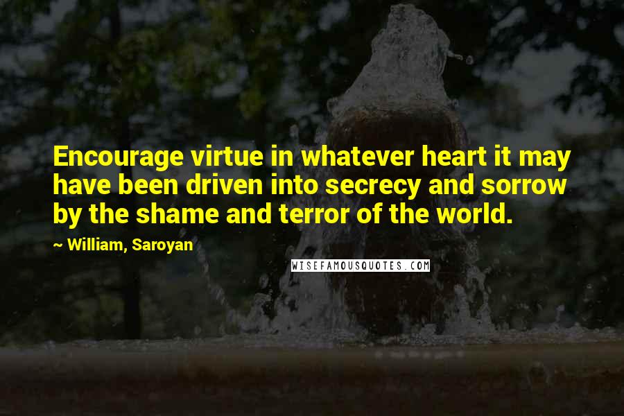 William, Saroyan Quotes: Encourage virtue in whatever heart it may have been driven into secrecy and sorrow by the shame and terror of the world.