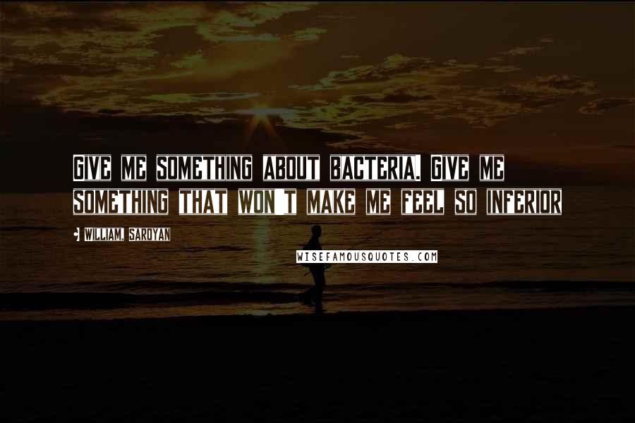 William, Saroyan Quotes: Give me something about bacteria. Give me something that won't make me feel so inferior