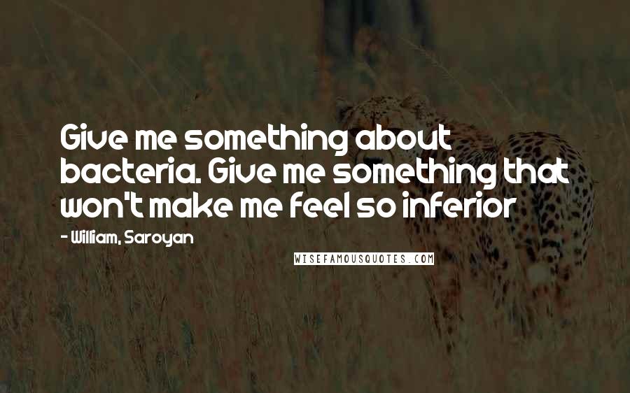 William, Saroyan Quotes: Give me something about bacteria. Give me something that won't make me feel so inferior