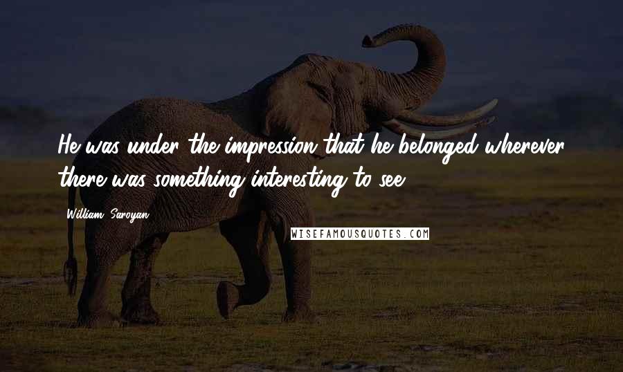 William, Saroyan Quotes: He was under the impression that he belonged wherever there was something interesting to see.