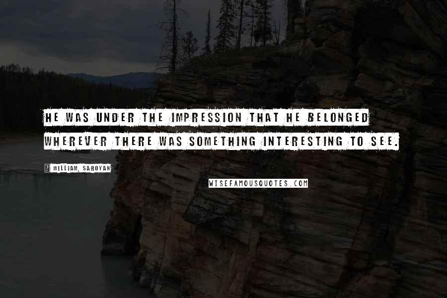 William, Saroyan Quotes: He was under the impression that he belonged wherever there was something interesting to see.