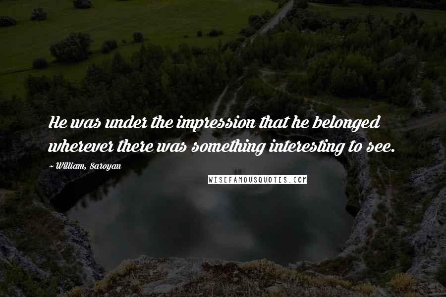 William, Saroyan Quotes: He was under the impression that he belonged wherever there was something interesting to see.