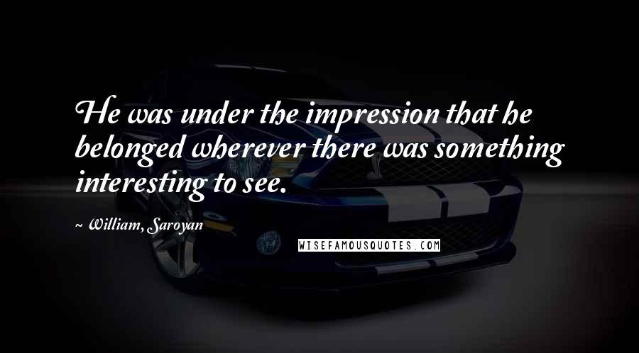 William, Saroyan Quotes: He was under the impression that he belonged wherever there was something interesting to see.