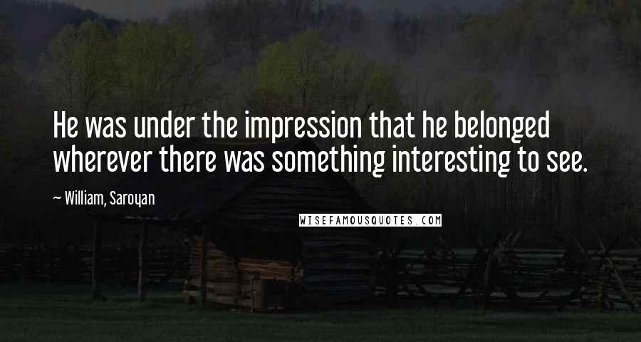 William, Saroyan Quotes: He was under the impression that he belonged wherever there was something interesting to see.