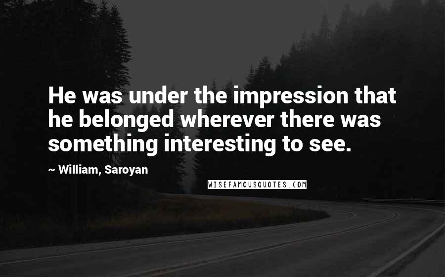 William, Saroyan Quotes: He was under the impression that he belonged wherever there was something interesting to see.