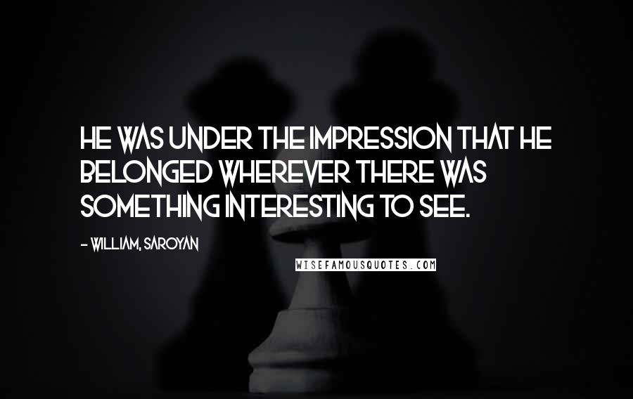 William, Saroyan Quotes: He was under the impression that he belonged wherever there was something interesting to see.