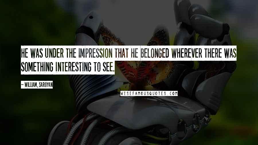 William, Saroyan Quotes: He was under the impression that he belonged wherever there was something interesting to see.