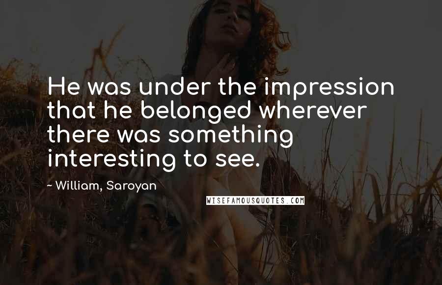 William, Saroyan Quotes: He was under the impression that he belonged wherever there was something interesting to see.