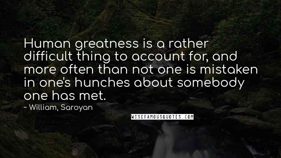 William, Saroyan Quotes: Human greatness is a rather difficult thing to account for, and more often than not one is mistaken in one's hunches about somebody one has met.