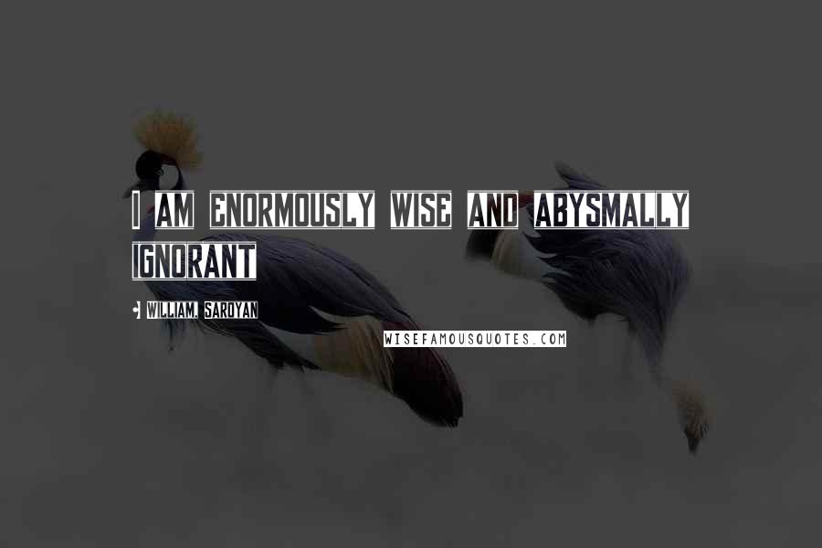 William, Saroyan Quotes: I am enormously wise and abysmally ignorant