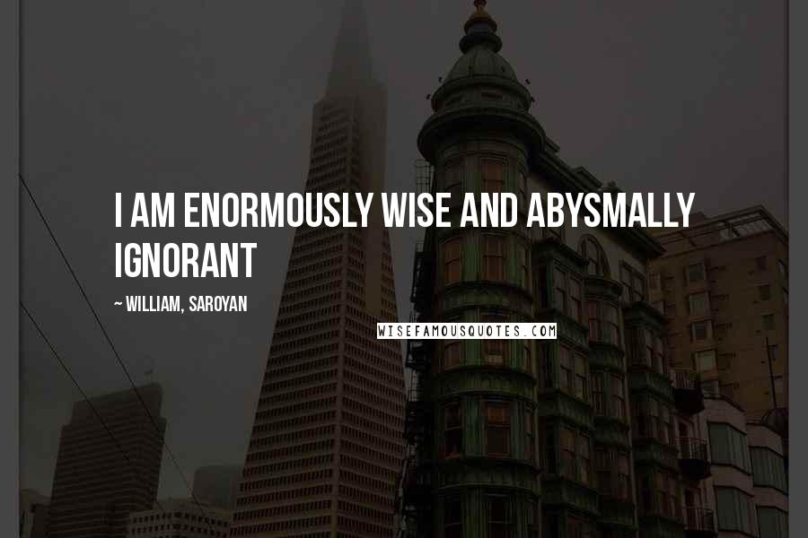 William, Saroyan Quotes: I am enormously wise and abysmally ignorant