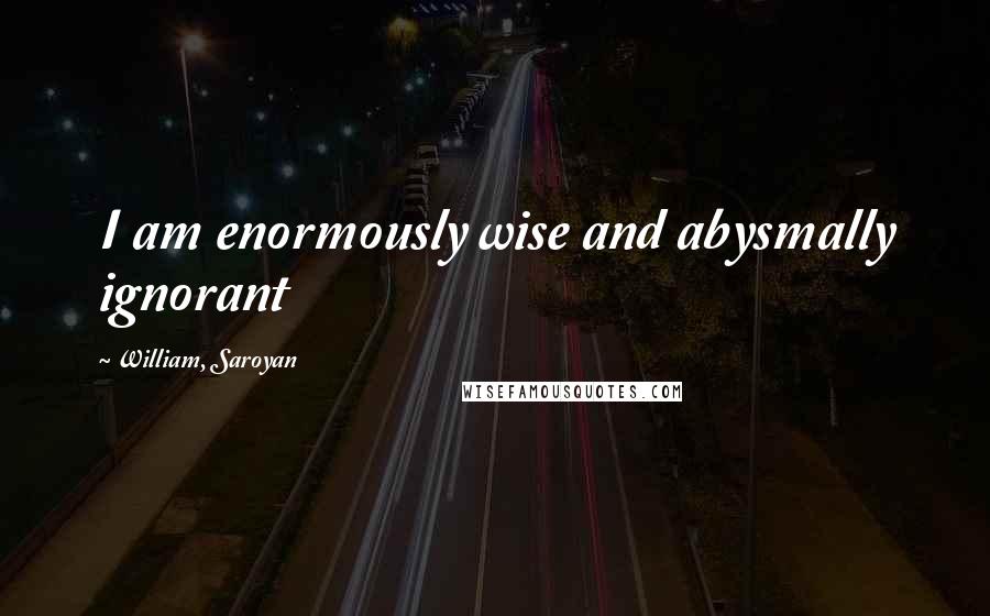 William, Saroyan Quotes: I am enormously wise and abysmally ignorant