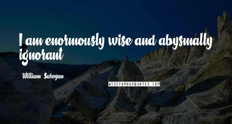 William, Saroyan Quotes: I am enormously wise and abysmally ignorant