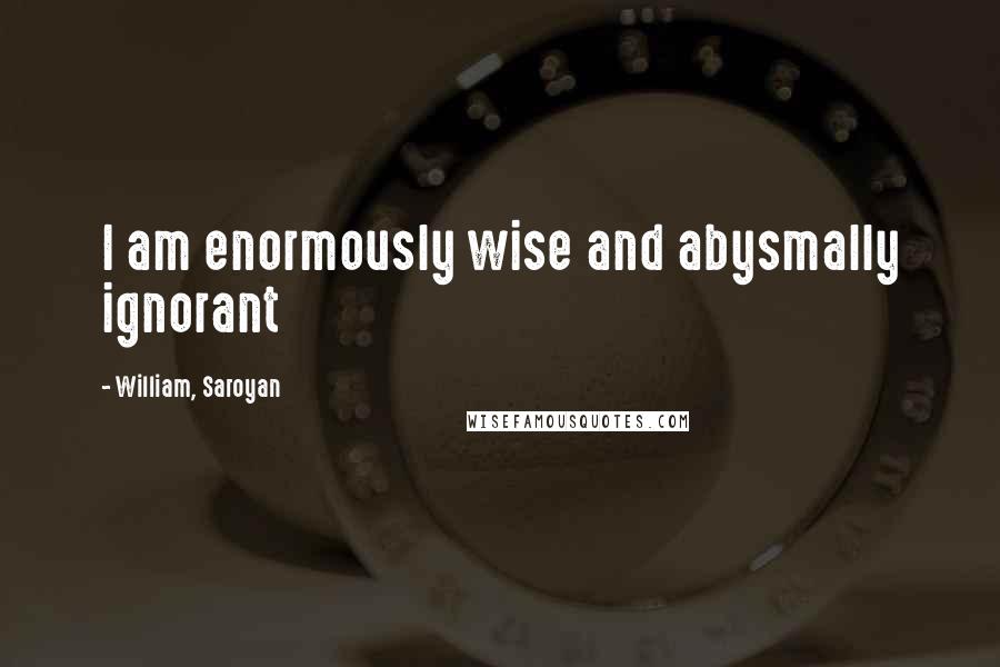 William, Saroyan Quotes: I am enormously wise and abysmally ignorant