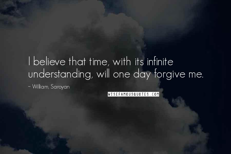 William, Saroyan Quotes: I believe that time, with its infinite understanding, will one day forgive me.