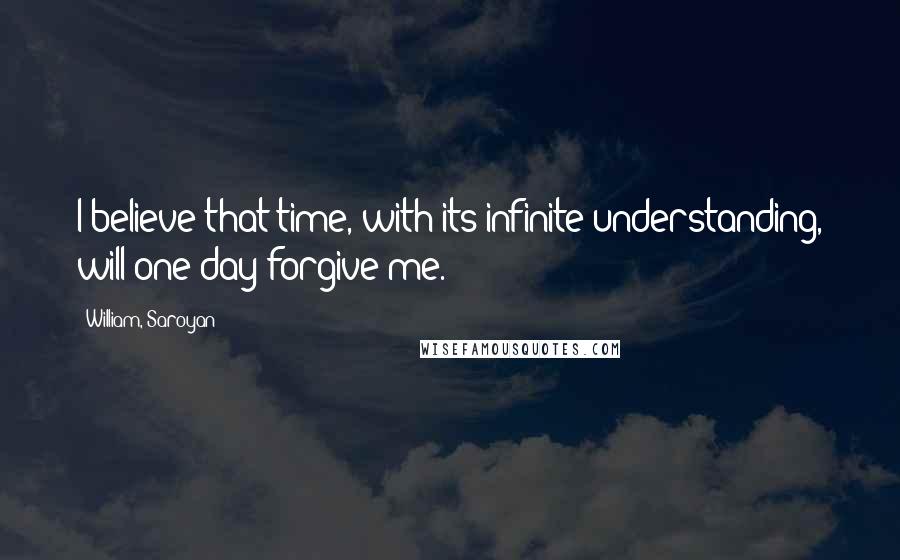 William, Saroyan Quotes: I believe that time, with its infinite understanding, will one day forgive me.